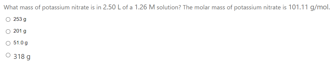 What mass of potassium nitrate is in 2.50 L of a 1.26 M solution? The molar mass of potassium nitrate is 101.11 g/mol.
O 253 g
201 g
O 51.0 g
O 318 g
