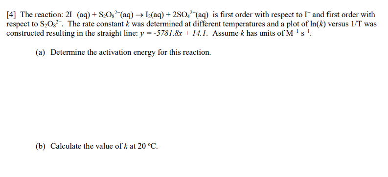 [4] The reaction: 21 (aq) + S2O;²-(aq) → I½(aq) + 2SO,²-(aq) is first order with respect to I and first order with
respect to S20g. The rate constant k was determined at different temperatures and a plot of In(k) versus 1/T was
constructed resulting in the straight line: y = -5781.8x + 14.1. Assume k has units of M's.
(a) Determine the activation energy for this reaction.
(b) Calculate the value of k at 20 °C.
