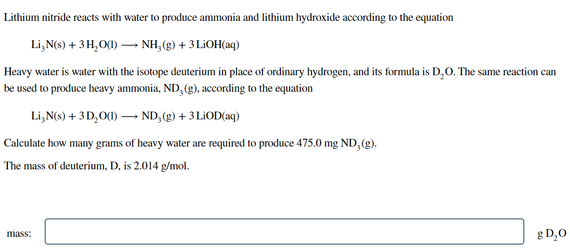 Lithium nitride reacts with water to produce ammonia and lithium hydroxide according to the equation
Li,N(s) + 3 H,O(1) -
NH, (g) + 3 LIOH(aq)
Heavy water is water with the isotope deuterium in place of ordinary hydrogen, and its formula is D,0. The same reaction can
be used to produce heavy ammonia, ND, (g), according to the equation
Li,N(s) + 3 D,O(1) -
ND, (g) + 3 LİOD(aq)
Calculate how many grams of heavy water are required to produce 475.0 mg ND,(g).
The mass of deuterium, D, is 2.014 g/mol.
g D,0
mass:
