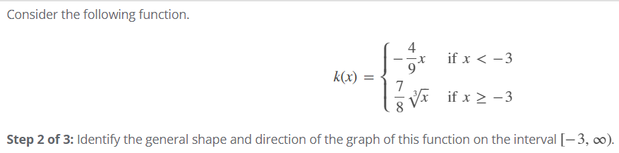 Consider the following function.
4
if x < -3
9.
k(x) =
7
- V if x > -3
Step 2 of 3: Identify the general shape and direction of the graph of this function on the interval [-3, 0).
