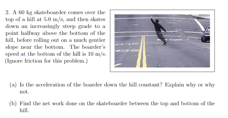 2. A 60 kg skateboarder comes over the
top of a hill at 5.0 m/s, and then skates
down an increasingly steep grade to a
point halfway above the bottom of the
hill, before rolling out on a much gentler
slope near the bottom. The boarder's
speed at the bottom of the hill is 10 m/s.
(Ignore friction for this problem.)
75 S
(a) Is the acceleration of the boarder down the hill constant? Explain why or why
not.
(b) Find the net work done on the skateboarder between the top and bottom of the
hill.