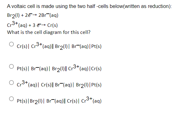 A voltaic cell is made using the two half -cells below(written as reduction):
Br2(1) + 2e+ 2Br (aq)
Cr3+(aq) + 3 E→ Cr(s)
What is the cell diagram for this cell?
Cr(s)| Cr3+(aq)|| Br2(1)| Br(aq)|Pt(s)
O Pt(s)| Br-(aq)| Br2(1)|| Cr3*(aq)|Cr(s)
O cr3+(aq)| Cr(s)|| Br¬(aq)| Br2(1)|Pt(s)
Pt(s)|Br2(1)| Br (aq)|| Cr(s)| Cr3*(aq)
