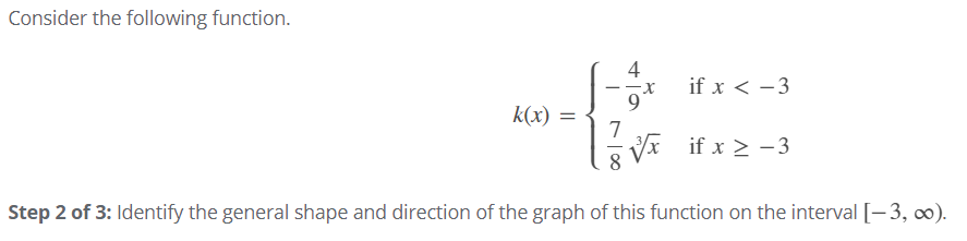 Consider the following function.
4
if x < -3
k(x) =
7
8 Vx if x > - 3
Step 2 of 3: Identify the general shape and direction of the graph of this function on the interval [-3, 0).
