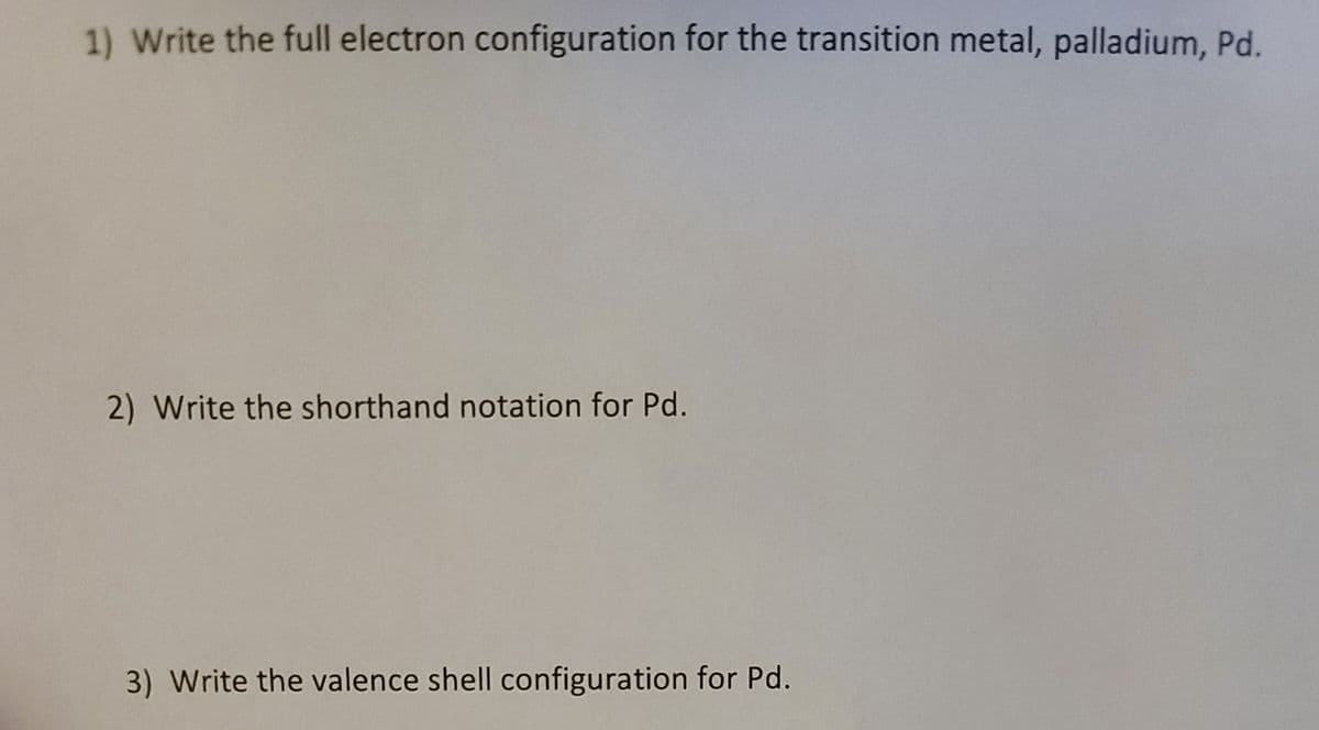 1) Write the full electron configuration for the transition metal, palladium, Pd.
2) Write the shorthand notation for Pd.
3) Write the valence shell configuration for Pd.
