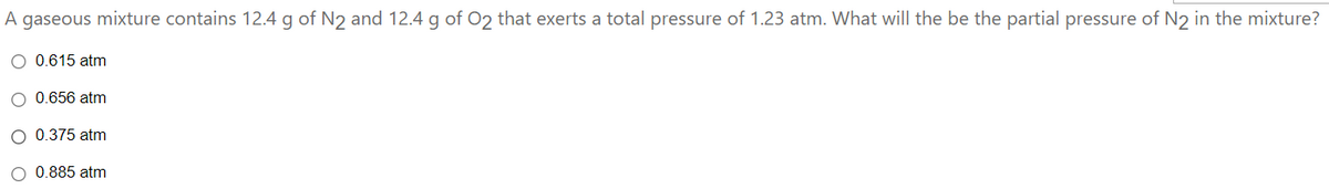 A gaseous mixture contains 12.4 g of N2 and 12.4 g of 02 that exerts a total pressure of 1.23 atm. What will the be the partial pressure of N2 in the mixture?
0.615 atm
O 0.656 atm
O 0.375 atm
O 0.885 atm
