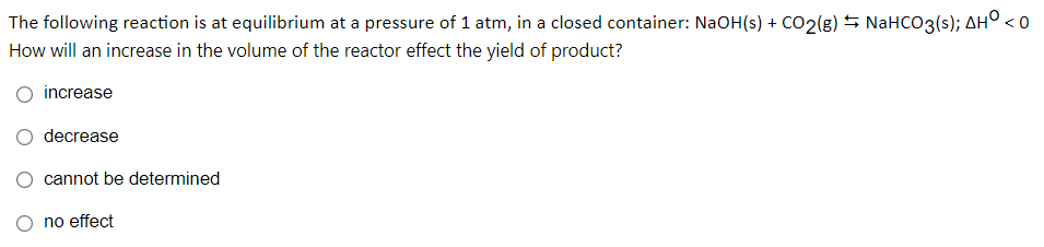 The following reaction is at equilibrium at a pressure of 1 atm, in a closed container: NaOH(s) + CO2(g) S NaHCO3(s); AH° < o
How will an increase in the volume of the reactor effect the yield of product?
increase
decrease
cannot be determined
no effect
