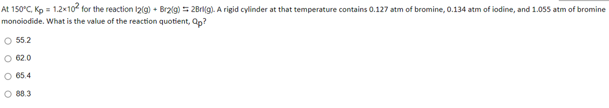 At 150°C, Kp = 1.2x10- for the reaction 12(g) + Br2(g) 5 2Brl(g). A rigid cylinder at that temperature contains 0.127 atm of bromine, 0.134 atm of iodine, and 1.055 atm of bromine
monoiodide. What is the value of the reaction quotient, Qp?
O 55.2
62.0
O 65.4
O 88.3
