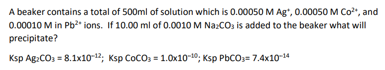 A beaker contains a total of 500ml of solution which is 0.00050 M Ag*, 0.00050 M Co2+, and
0.00010 M in Pb?* ions. If 10.00 ml of 0.0010 M Na2CO3 is added to the beaker what will
precipitate?
Ksp Ag2CO3 = 8.1x10-12; Ksp COCO3 = 1.0x10-10; Ksp PBCO3= 7.4x10-14
