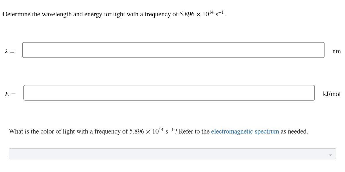 Determine the wavelength and energy for light with a frequency of 5.896 × 1014 s-1.
nm
E =
kJ/mol
What is the color of light with a frequency of 5.896 × 1014 s-1? Refer to the electromagnetic spectrum as needed.
