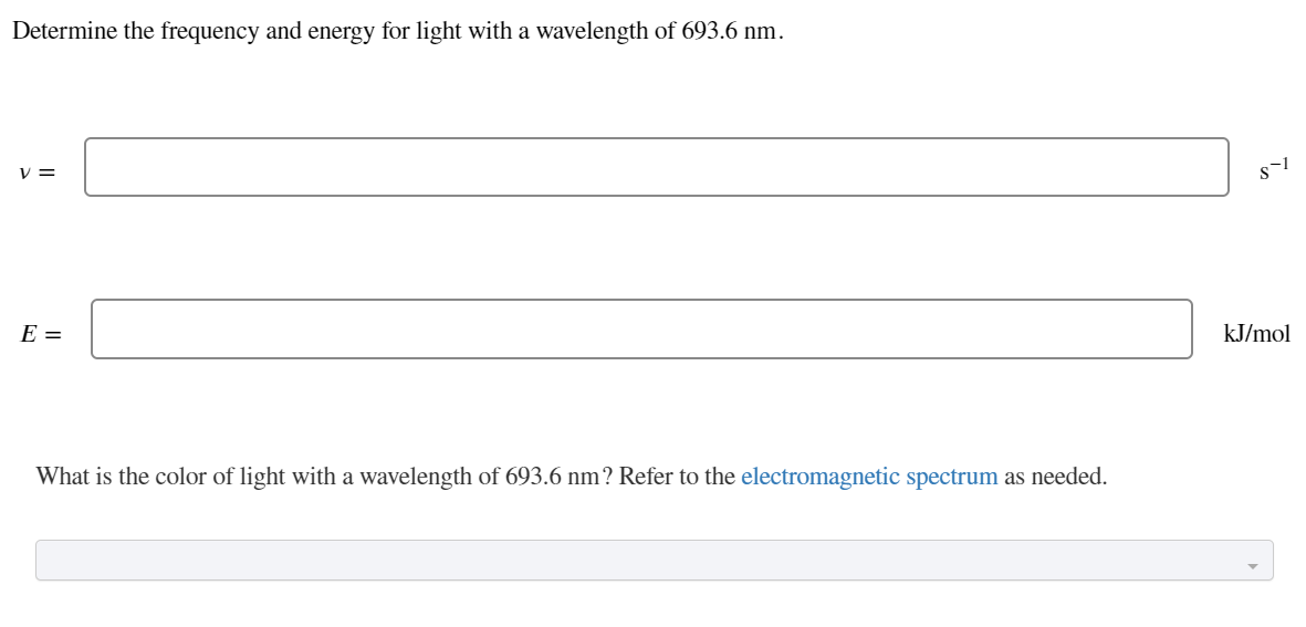 Determine the frequency and energy for light with a wavelength of 693.6 nm.
V =
E =
kJ/mol
What is the color of light with a wavelength of 693.6 nm? Refer to the electromagnetic spectrum as needed.
