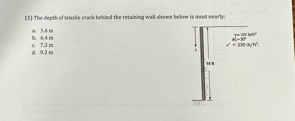 15) The depth of tensile crack behind the retaining wall shown below is most nearly:
a. 5.6 m
b. 6.4 m
c. 7.3 m
d. 9.2 m
18 ft
y=102 lb/ft³
$1=30°
c' = 250 lb/ft².