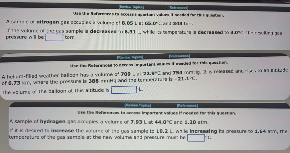 [Review Topics]
[References]
Use the References to access important values if needed for this question.
A sample of nitrogen gas occupies a volume of 8.05 L at 65.0°C and 343 torr.
If the volume of the gas sample is decreased to 6.31 L, while its temperature is decreased to 3.0°C, the resulting gas
pressure will be
torr.
[Review Topics]
[References]
Use the References to access important values if needed for this question.
A helium-filled weather balloon has a volume of 709 L at 22.9°C and 754 mmHg. It is released and rises to an altitude
of 6.73 km, where the pressure is 388 mmHg and the temperature is -21.1°C.
The volume of the balloon at this altitude is
L.
[Review Topics]
[References]
Use the References to access important values if needed for this question.
A sample of hydrogen gas occupies a volume of 7.93 L at 44.0°C and 1.20 atm.
If it is desired to increase the volume of the gas sample to 10.2 L, while increasing its pressure to 1.64 atm, the
temperature of the gas sample at the new volume and pressure must be
°C.
