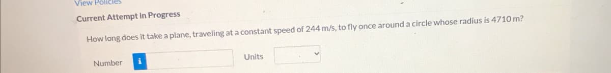 View Poličies
Current Attempt in Progress
How long does it take a plane, traveling at a constant speed of 244 m/s, to fly once around a circle whose radius is 4710 m?
Number
Units
