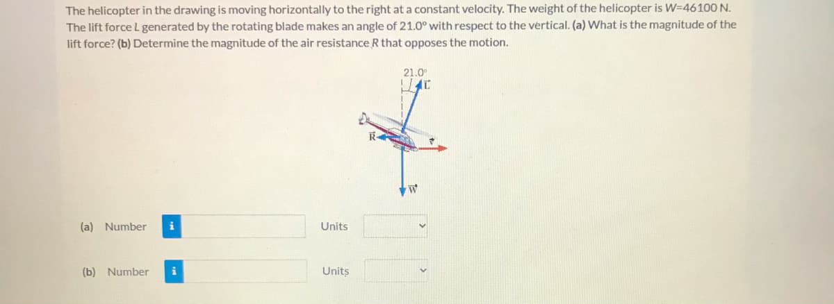 The helicopter in the drawing is moving horizontally to the right at a constant velocity. The weight of the helicopter is W=4610O N.
The lift force L generated by the rotating blade makes an angle of 21.0° with respect to the vertical. (a) What is the magnitude of the
lift force? (b) Determine the magnitude of the air resistance R that opposes the motion.
21.0
R
M4
(a) Number
i
Units
(b) Number
Units
