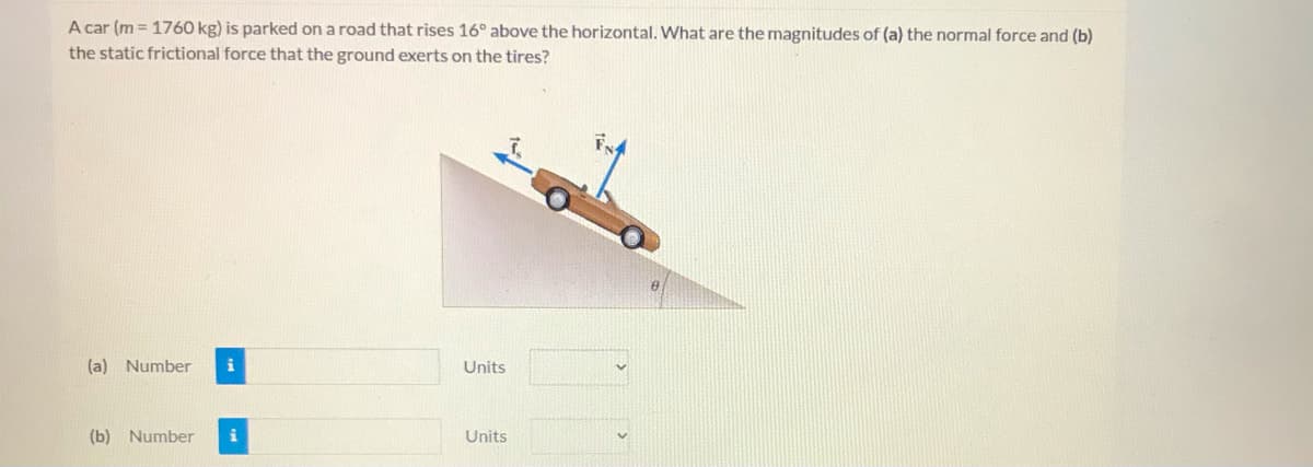 A car (m = 1760 kg) is parked on a road that rises 16° above the horizontal. What are the magnitudes of (a) the normal force and (b)
the static frictional force that the ground exerts on the tires?
(a) Number
i
Units
(b) Number
Units
