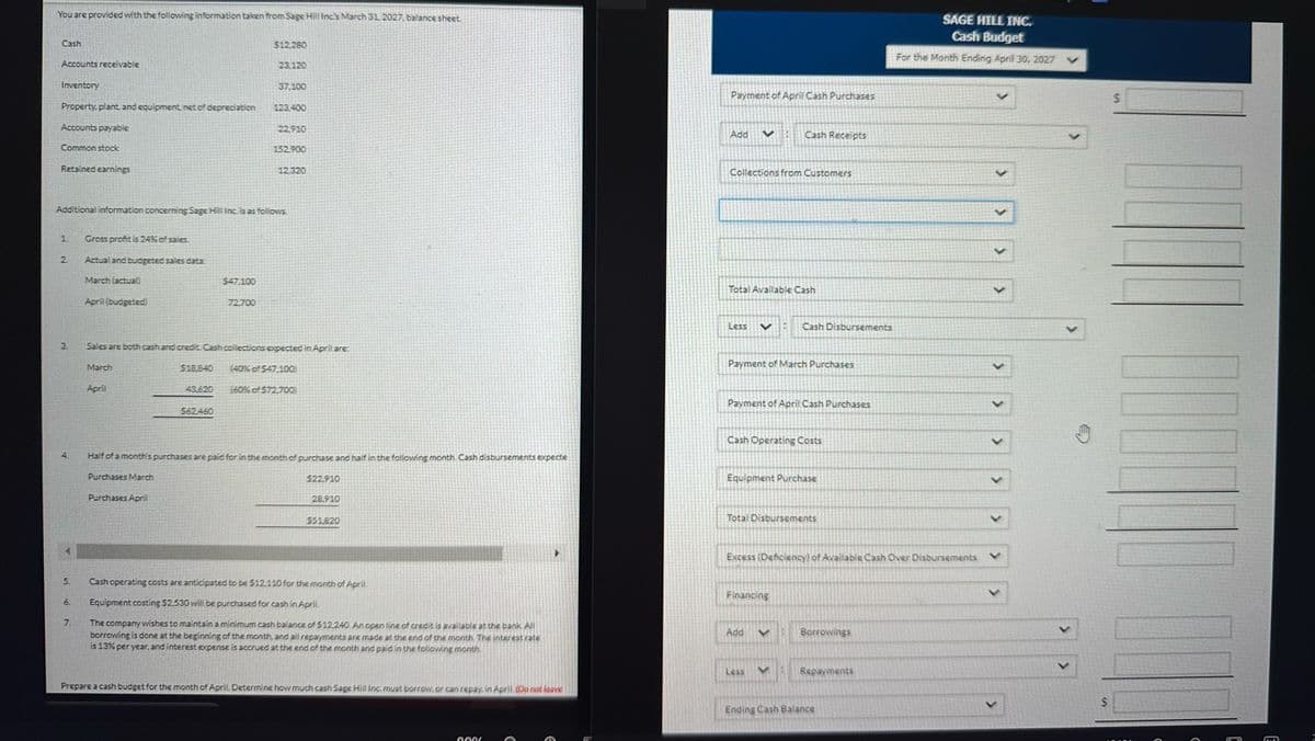 You are provided with the following information taken from Sage Hill Inc's March 31, 2027, balance sheet.
Cash
Accounts receivable
Inventory
Property, plant, and equipment, net of depreciation
Accounts payable
Common stock
Retained earnings
1
2
3.
5.
6.
7.
Additional information concerning Sage Hill Inc. is as follows.
Gross profit is 24% of sales.
Actual and budgeted sales data:
March (actual)
April (budgeted)
March
April
$18.840
$47.100
$62460
$12,280
72.700
23.120
37,100
123,400
22,910
Sales are both cash and credit, Cash collections expected in April are:
152.900
12.320
(40% of $47.100)
(60% of $72,700)
Half of a month's purchases are paid for in the month of purchase and half in the following month Cash disbursements expecte
Purchases March
Purchases April
$22,910
28,910
$51820
Cash operating costs are anticipated to be $12,110 for the month of April.
Equipment costing $2,530 will be purchased for cash in April.
The company wishes to maintain a minimum cash balance of $12,240. An open line of credit is available at the bank. All
borrowing is done at the beginning of the month, and all repayments are made at the end of the month. The interest rate
is 13% per year, and interest expense is accrued at the end of the month and paid in the following month
Prepare a cash budget for the month of April. Determine how much cash Sage Hill Inc. must borrow, or can repay. in April (Do not leave
0006
€
€
Payment of April Cash Purchases
Add
Collections from Customers
Less
<
Total Available Cash
*
V
Payment of March Purchases
Cash Receipts
Payment of April Cash Purchases
Cash Operating Costs
Equipment Purchase
Add
Cash Disbursements
Total Disbursements
Financing
Less
Excess (Deficiency) of Available Cash Over Disbursements
<
<
Borrowings
Repayments
SAGE HILL INC.
Cash Budget
For the Month Ending April 30, 2027
Ending Cash Balance
>
>
>
$
$
E