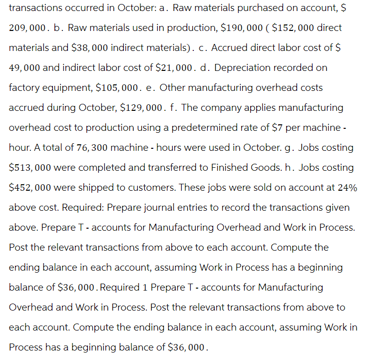 transactions occurred in October: a. Raw materials purchased on account, $
209,000. b. Raw materials used in production, $190,000 ($152, 000 direct
materials and $38,000 indirect materials). c. Accrued direct labor cost of $
49,000 and indirect labor cost of $21,000. d. Depreciation recorded on
factory equipment, $105,000. e. Other manufacturing overhead costs
accrued during October, $129,000. f. The company applies manufacturing
overhead cost to production using a predetermined rate of $7 per machine -
hour. A total of 76, 300 machine - hours were used in October. g. Jobs costing
$513,000 were completed and transferred to Finished Goods. h. Jobs costing
$452,000 were shipped to customers. These jobs were sold on account at 24%
above cost. Required: Prepare journal entries to record the transactions given
above. Prepare T - accounts for Manufacturing Overhead and Work in Process.
Post the relevant transactions from above to each account. Compute the
ending balance in each account, assuming Work in Process has a beginning
balance of $36,000. Required 1 Prepare T - accounts for Manufacturing
Overhead and Work in Process. Post the relevant transactions from above to
each account. Compute the ending balance in each account, assuming Work in
Process has a beginning balance of $36,000.