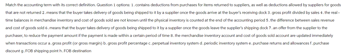 Match the accounting term with its correct definition. Question 1 options: 1. contains deductions from purchases for items returned to suppliers, as well as deductions allowed by suppliers for goods
that are not returned 2. means that the buyer takes delivery of goods being shipped to it by a supplier once the goods arrive at the buyer's receiving dock 3. gross profit divided by sales 4. the real -
time balances in merchandise inventory and cost of goods sold are not known until the physical inventory is counted at the end of the accounting period 5. the difference between sales revenue
and cost of goods sold 6. means that the buyer takes delivery of goods being shipped to it by a supplier once the goods leave the supplier's shipping dock 7. an offer from the supplier to the
purchaser, to reduce the payment amount if the payment is made within a certain period of time 8. the merchandise inventory account and cost of goods sold account are updated immediately
when transactions occur a. gross profit (or gross margin) b. gross profit percentage c. perpetual inventory system d. periodic inventory system e. purchase returns and allowances f. purchase
discount g. FOB shipping point h. FOB destination