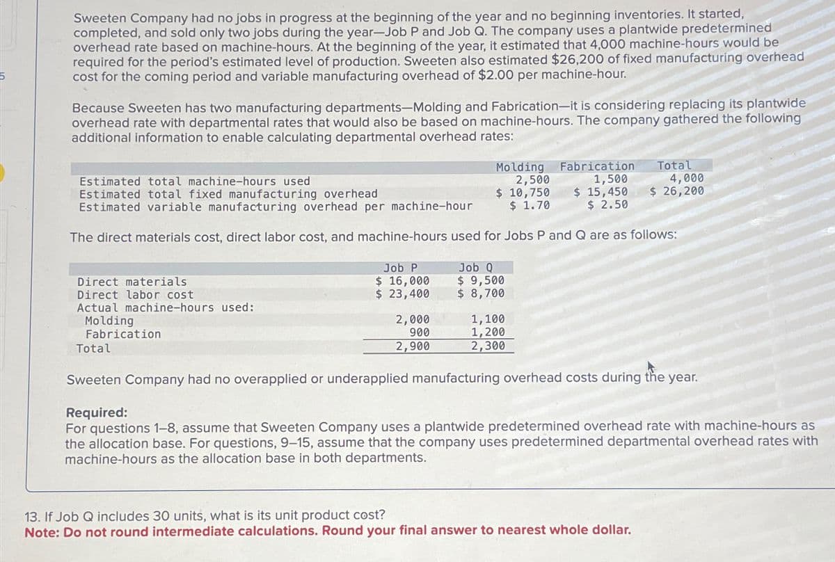 Sweeten Company had no jobs in progress at the beginning of the year and no beginning inventories. It started,
completed, and sold only two jobs during the year-Job P and Job Q. The company uses a plantwide predetermined
overhead rate based on machine-hours. At the beginning of the year, it estimated that 4,000 machine-hours would be
required for the period's estimated level of production. Sweeten also estimated $26,200 of fixed manufacturing overhead
cost for the coming period and variable manufacturing overhead of $2.00 per machine-hour.
Because Sweeten has two manufacturing departments-Molding and Fabrication-it is considering replacing its plantwide
overhead rate with departmental rates that would also be based on machine-hours. The company gathered the following
additional information to enable calculating departmental overhead rates:
Estimated total machine-hours used
Estimated total fixed manufacturing overhead
Molding Fabrication
2,500
1,500
$ 15,450
$ 2.50
Estimated variable manufacturing overhead per machine-hour
$ 10,750
$ 1.70
The direct materials cost, direct labor cost, and machine-hours used for Jobs P and Q are as follows:
Direct materials
Direct labor cost
Actual machine-hours used:
Molding
Fabrication
Total
Job P
$ 16,000
$ 23,400
2,000
900
2,900
Job Q
$ 9,500
$ 8,700
1,100
1,200
2,300
Total
13. If Job Q includes 30 units, what is its unit product cost?
Note: Do not round intermediate calculations. Round your final answer to nearest whole dollar.
4,000
$ 26,200
Sweeten Company had no overapplied or underapplied manufacturing overhead costs during the year.
Required:
For questions 1-8, assume that Sweeten Company uses a plantwide predetermined overhead rate with machine-hours as
the allocation base. For questions, 9-15, assume that the company uses predetermined departmental overhead rates with
machine-hours as the allocation base in both departments.
