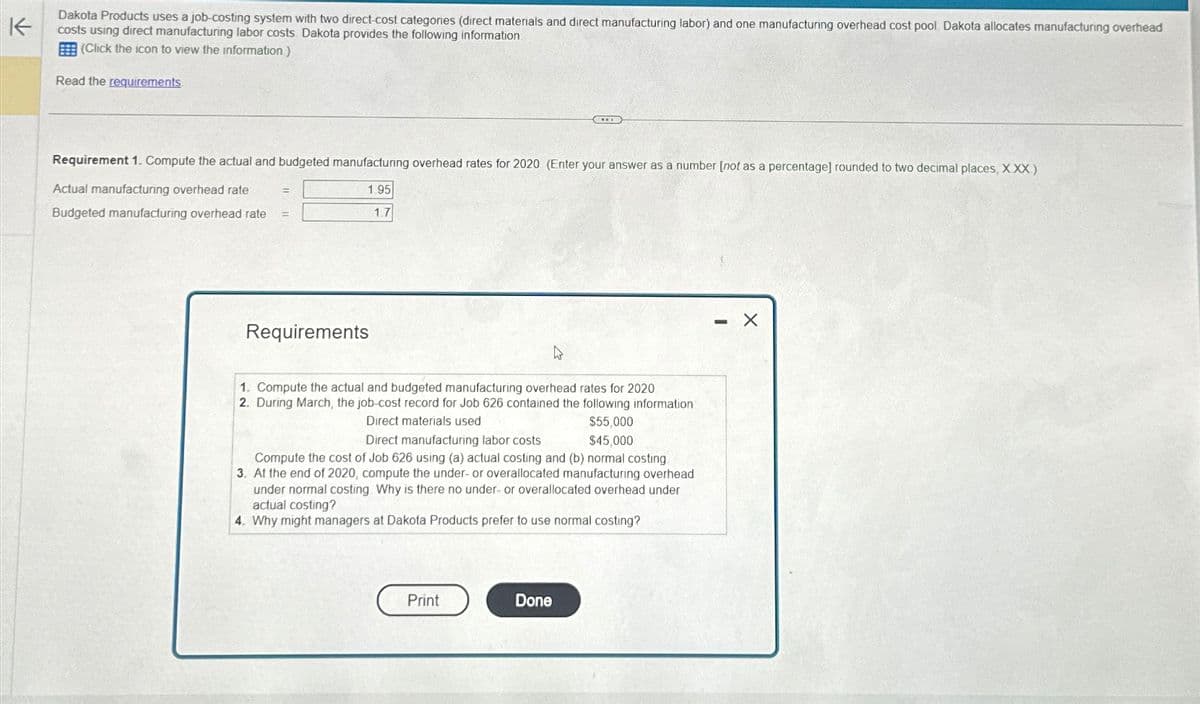 K
Dakota Products uses a job-costing system with two direct-cost categories (direct materials and direct manufacturing labor) and one manufacturing overhead cost pool. Dakota allocates manufacturing overhead
costs using direct manufacturing labor costs. Dakota provides the following information
(Click the icon to view the information.)
Read the requirements
Requirement 1. Compute the actual and budgeted manufacturing overhead rates for 2020 (Enter your answer as a number [not as a percentage] rounded to two decimal places, XXX)
Actual manufacturing overhead rate =
1.95
Budgeted manufacturing overhead rate
1.7
=
Requirements
BES
4
1. Compute the actual and budgeted manufacturing overhead rates for 2020
2. During March, the job-cost record for Job 626 contained the following information
Direct materials used
$55,000
Direct manufacturing labor costs
$45,000
Compute the cost of Job 626 using (a) actual costing and (b) normal costing
3. At the end of 2020, compute the under- or overallocated manufacturing overhead
under normal costing Why is there no under- or overallocated overhead under
actual costing?
4. Why might managers at Dakota Products prefer to use normal costing?
Print
Done
X