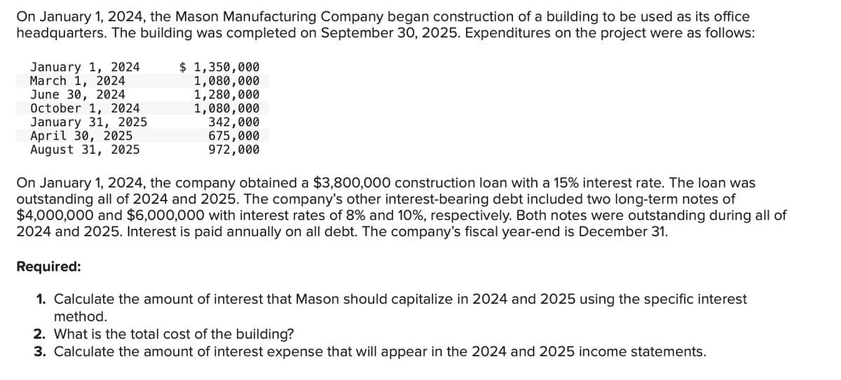 On January 1, 2024, the Mason Manufacturing Company began construction of a building to be used as its office
headquarters. The building was completed on September 30, 2025. Expenditures on the project were as follows:
January 1, 2024
March 1, 2024
June 30, 2024
October 1, 2024
January 31, 2025
April 30, 2025
August 31, 2025
$ 1,350,000
1,080,000
1,280,000
1,080,000
342,000
675,000
972,000
On January 1, 2024, the company obtained a $3,800,000 construction loan with a 15% interest rate. The loan was
outstanding all of 2024 and 2025. The company's other interest-bearing debt included two long-term notes of
$4,000,000 and $6,000,000 with interest rates of 8% and 10%, respectively. Both notes were outstanding during all of
2024 and 2025. Interest is paid annually on all debt. The company's fiscal year-end is December 31.
Required:
1. Calculate the amount of interest that Mason should capitalize in 2024 and 2025 using the specific interest
method.
2. What is the total cost of the building?
3. Calculate the amount of interest expense that will appear in the 2024 and 2025 income statements.