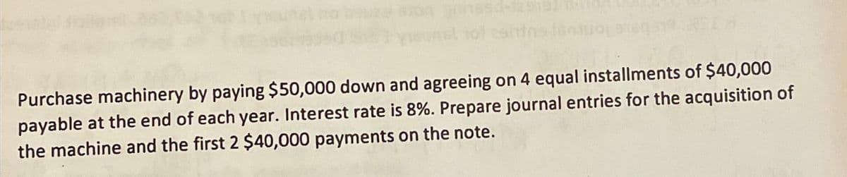 Purchase machinery by paying $50,000 down and agreeing on 4 equal installments of $40,000
payable at the end of each year. Interest rate is 8%. Prepare journal entries for the acquisition of
the machine and the first 2 $40,000 payments on the note.