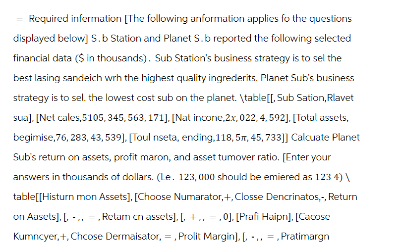 = Required infermation [The following anformation applies fo the questions
displayed below] S. b Station and Planet S. b reported the following selected
financial data ($ in thousands). Sub Station's business strategy is to sel the
best lasing sandeich wrh the highest quality ingrederits. Planet Sub's business
strategy is to sel. the lowest cost sub on the planet. \table[[, Sub Sation, Rlavet
sua], [Net cales, 5105, 345, 563, 171], [Nat incone, 2x, 022, 4, 592], [Total assets,
begimise,76, 283, 43, 539], [Toul nseta, ending, 118, 5, 45, 733]] Calcuate Planet
Sub's return on assets, profit maron, and asset tumover ratio. [Enter your
answers in thousands of dollars. (Le. 123,000 should be emiered as 123 4) \
table[[Histurn mon Assets], [Choose Numarator,+, Closse Dencrinatos,-, Return
on Aasets], [, - ,, =, Retam cn assets], [, +,, =, 0], [Prafi Haipn], [Cacose
Kumncyer, +, Chcose Dermaisator, =, Prolit Margin], [, -,, =,Pratimargn