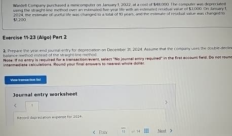 Wardell Company purchased a minicomputer on January 1, 2022, at a cost of $48.000 The computer was depreciated
using the straight-line method over an estimated five-year life with an estimated residual value of $3,000. On January 1,
2024, the estimate of useful life was changed to a total of 10 years, and the estimate of residual value was changed to
$1,200
Exercise 11-23 (Algo) Part 2
2. Prepare the year-end journal entry for depreciation on December 31, 2024. Assume that the company uses the double-decline
balance method instead of the straight-line method.
Note: If no entry is required for a transaction/event, select "No journal entry required in the first account field. Do not round
intermediate calculations. Round your final answers to nearest whole dollar.
View transaction list
Journal entry worksheet
1
Record depreciation expense for 2024,
< Erex
11 of 14
Next >