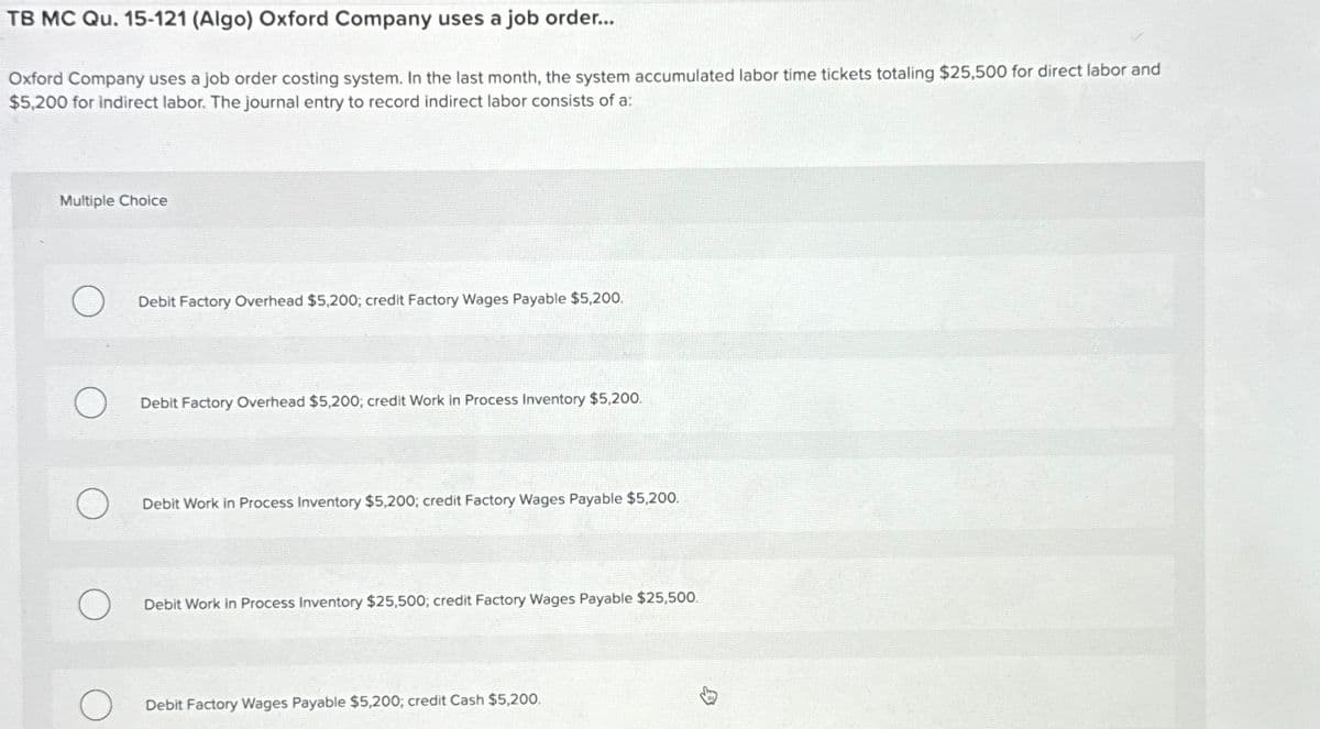 TB MC Qu. 15-121 (Algo) Oxford Company uses a job order...
Oxford Company uses a job order costing system. In the last month, the system accumulated labor time tickets totaling $25,500 for direct labor and
$5,200 for indirect labor. The journal entry to record indirect labor consists of a:
Multiple Choice
Debit Factory Overhead $5,200; credit Factory Wages Payable $5,200.
Debit Factory Overhead $5,200; credit Work in Process Inventory $5,200.
Debit Work in Process Inventory $5,200; credit Factory Wages Payable $5,200.
Debit Work in Process Inventory $25,500; credit Factory Wages Payable $25,500.
Debit Factory Wages Payable $5,200; credit Cash $5,200.