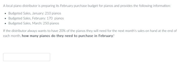 A local piano distributor is preparing its February purchase budget for pianos and provides the following information:
• Budgeted Sales, January: 210 pianos
• Budgeted Sales, February: 170 pianos
• Budgeted Sales, March: 250 pianos
If the distributor always wants to have 20% of the pianos they will need for the next month's sales on hand at the end of
each month, how many pianos do they need to purchase in February?