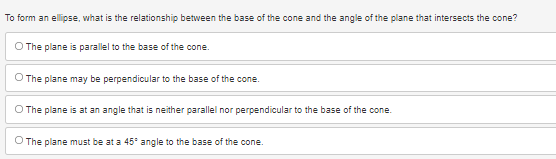 ### Understanding Conic Sections: Ellipse Formation

Conic sections are the curves obtained by intersecting a cone with a plane in various ways. One particularly interesting conic section is an ellipse. Below is an example multiple-choice question aimed at understanding the relationship between the base of a cone and the angle of the plane that intersects it to form an ellipse.

#### Question:
To form an ellipse, what is the relationship between the base of the cone and the angle of the plane that intersects the cone?

#### Options:
1. **The plane is parallel to the base of the cone.**
2. **The plane may be perpendicular to the base of the cone.**
3. **The plane is at an angle that is neither parallel nor perpendicular to the base of the cone.**
4. **The plane must be at a 45° angle to the base of the cone.**

The correct relationship is explained as such:
- An ellipse is formed when the intersecting plane is inclined at an angle to the base of the cone that is neither parallel nor perpendicular. This means the plane cuts across the cone in an oblique angle, creating an elongated loop shape in the intersection.

Understanding how the orientation of the intersecting plane affects the shape formed can provide deep insights into the geometric properties of conic sections.