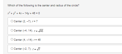 ### Question:
Which of the following is the center and radius of the circle?

\[ x^2 + y^2 + 4x - 14y + 46 = 0 \]

### Answer Choices:
- a) Center (2, −7); \( r = 7 \)
- b) Center (−4, 14); \( r = \sqrt{46} \)
- c) Center (4, −14); \( r = 46 \)
- d) Center (−2, 7); \( r = \sqrt{7} \)

### Explanation:
This question is presented to help understand the standard form of a circle equation and enforces knowledge of how to determine the center and radius of a circle given its equation in general quadratic form. 

By completing the square on the equation \( x^2 + y^2 + 4x - 14y + 46 = 0 \), the center and radius can be calculated, and you can use the answer choices provided to match to the correct center and radius.