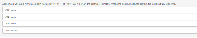 Addison and Kelsey are running on a path modeled by x² + y² – 14x − 16y – 287 = 0, where the distance is in meters. What is the maximum distance between the runners at any given time?
020 meters
O 32 meters
040 meters
0140 meters