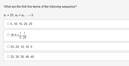 **Question:**

What are the first five terms of the following sequence?

Given:
\[ a_1 = 25 \]
\[ a_n = a_{n-1} - 5 \]

**Options:**

A. 
\[ 5, 10, 15, 20, 25 \]

B.
\[ 25, 5, \frac{1}{5}, \frac{1}{25} \]

C.
\[ 25, 20, 15, 10, 5 \]

D.
\[ 25, 30, 35, 40, 45 \]

---

### Solution Explanation:

To determine the first five terms of the given sequence, let's calculate the terms step-by-step using the provided recursive formula:
\[ a_1 = 25 \]
\[ a_n = a_{n-1} - 5 \]

Starting with:
\[ a_1 = 25 \]

Next term:
\[ a_2 = a_1 - 5 = 25 - 5 = 20 \]

Next term:
\[ a_3 = a_2 - 5 = 20 - 5 = 15 \]

Next term:
\[ a_4 = a_3 - 5 = 15 - 5 = 10 \]

Next term:
\[ a_5 = a_4 - 5 = 10 - 5 = 5 \]

So the first five terms of the sequence are: 
\[ 25, 20, 15, 10, 5 \]

Therefore, the correct option is:
C.
\[ 25, 20, 15, 10, 5 \]