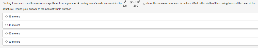the base of the
Cooling towers are used to remove or expel heat from a process. A cooling tower's walls are modeled by *² (Y-90)²1, where the measurements are in meters. What is the width of the cooling tower
324
1,600
structure? Round your answer to the nearest whole number.
O 36 meters
O 48 meters
O 80 meters
O 89 meters