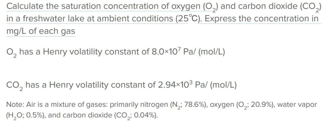 Calculate the saturation concentration of oxygen (O,) and carbon dioxide (CO,)
in a freshwater lake at ambient conditions (25°C). Express the concentration in
mg/L of each gas
O, has a Henry volatility constant of 8.0×107 Pa/ (mol/L)
Co, has a Henry volatility constant of 2.94x103 Pa/ (mol/L)
Note: Air is a mixture of gases: primarily nitrogen (N,; 78.6%), oxygen (O,; 20.9%), water vapor
(H,O; 0.5%), and carbon dioxide (CO,; 0.04%).
