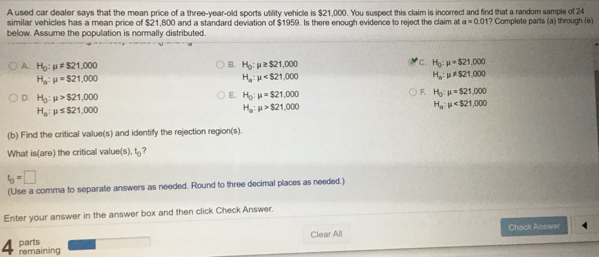 A used car dealer says that the mean price of a three-year-old sports utility vehicle is $21,000. You suspect this claim is incorrect and find that a random sample of 24
similar vehicles has a mean price of $21,800 and a standard deviation of $1959. Is there enough evidence to reject the claim at a = 0.01? Complete parts (a) through (e)
below. Assume the population is normally distributed.
O A. Ho: #$21,000
Ha:H = $21,000
OB. Ho: µ2 $21,000
Ha:µ< $21,000
C. Họ: µ= $21,000
H µ±$21,000
O D. Ho: H>$21,000
Ha:us $21,000
O E. Ho: H= $21,000
Ha: µ > $21,000
OF Ho:H=$21,000
Hg: H<$21,000
(b) Find the critical value(s) and identify the rejection region(s).
What is(are) the critical value(s), to?
to =
(Use a comma to separate answers as needed. Round to three decimal places as needed.)
Enter your answer in the answer box and then click Check Answer.
Clear All
Check Answer
4
parts
remaining
