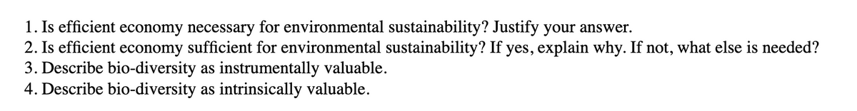 1. Is efficient economy necessary for environmental sustainability? Justify your answer.
2. Is efficient economy sufficient for environmental sustainability? If yes, explain why. If not, what else is needed?
3. Describe bio-diversity as instrumentally valuable.
4. Describe bio-diversity as intrinsically valuable.