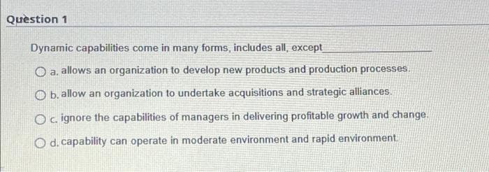 Question 1
Dynamic capabilities come in many forms, includes all, except
a. allows an organization to develop new products and production processes.
Ob. allow an organization to undertake acquisitions and strategic alliances.
O c. ignore the capabilities of managers in delivering profitable growth and change.
Od. capability can operate in moderate environment and rapid environment.