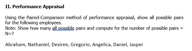 II. Performance Appraisal
method of performance appraisal, show all possible pairs
Using the Paired-Comparison
for the following employees.
Note: Show how many all possible pairs and compute for the number of possible pairs =
N=?
Abraham, Nathaniel, Desiree, Gregorio, Angelica, Daniel, Jasper