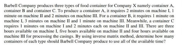 Barbell Company produces three types of food container for Company X namely container A,
container B and container C. To produce a container A, it requires 2 minutes on machine I, 1
minute on machine II and 2 minutes on machine III. For a container B, it requires 1 minute on
machine I, 3 minutes on machine II and 1 minute on machine III. Meanwhile, a container C
requires 1 minutes on machine I and 2 minutes each on machine II and III. There are three
hours available on machine I, five hours available on machine II and four hours available on
machine III for processing the casings. By using inverse matrix method, determine how many
containers of each type should Barbell Company produce to use all of the available time?