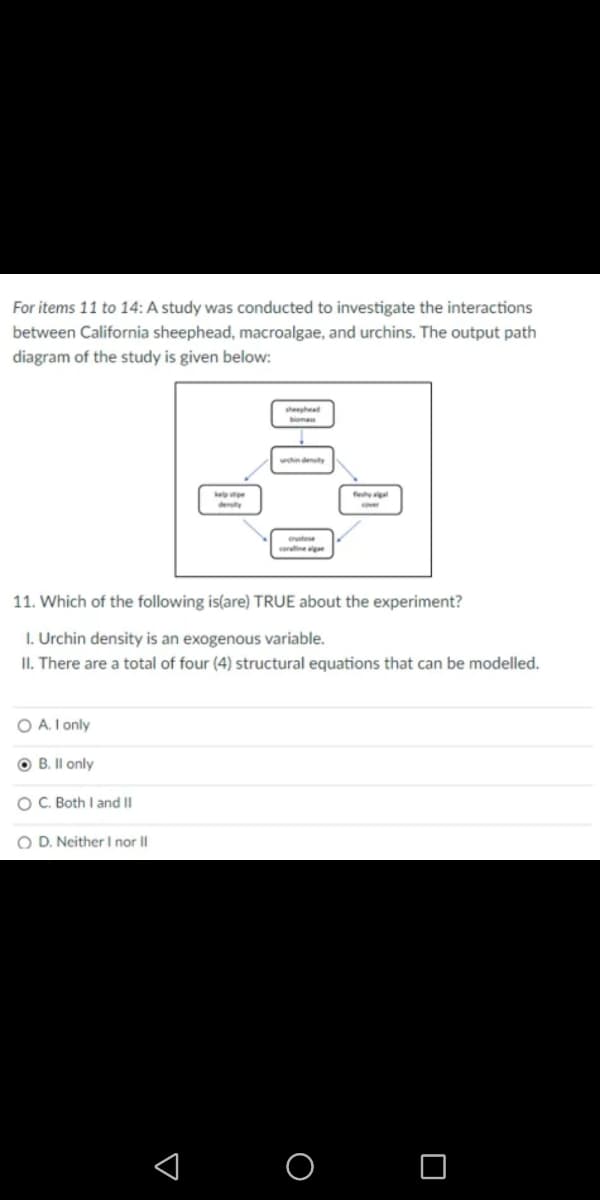 For items 11 to 14: A study was conducted to investigate the interactions
between California sheephead, macroalgae, and urchins. The output path
diagram of the study is given below:
sheephead
boma
hn denty
feya
stese
cerallinege
11. Which of the following is(are) TRUE about the experiment?
I. Urchin density is an exogenous variable.
II. There are a total of four (4) structural equations that can be modelled.
O A. I only
B. Il only
OC. Both I and II
O D. Neither I nor Il
< O O
