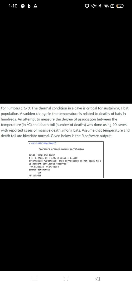 1:10 O b A
O "Q. * a E (19
For numbers 1 to 3: The thermal condition in a cave is critical for sustaining a bat
population. A sudden change in the temperature is related to deaths of bats in
hundreds. An attempt to measure the degree of association between the
temperature (in °C) and death toll (number of deaths) was done using 20 caves
with reported cases of massive death among bats. Assume that temperature and
death toll are bivariate normal. Given below is the R software output:
> cor.test(temp , death)
Pearson's product-moment correlation
data: temp and death
t - -1.4403, df - 148, p-value - 0.1519
alternative hypothesis: true correlation is not equal to e
95 percent confidence interval:
-0.27269325 0.04351158
sample estimates:
cor
-0.1175698
