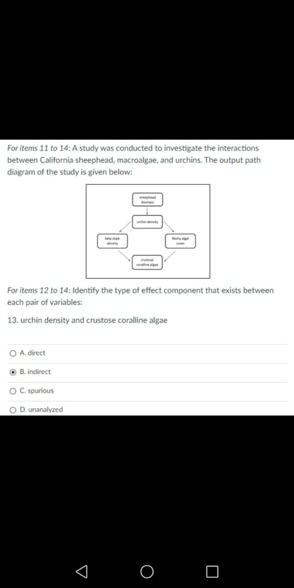 For items 11 to 14: A study was conducted to investigate the interactions
between California sheephead, macroalgae, and urchins. The output path
diagram of the study is given below:
sheephea
biomas
urchin density
kelp stipe
density
fleshy alga
cover
rustose
coraline gan
For items 12 to 14: Identify the type of effect component that exists between
each pair of variables:
13. urchin density and crustose coralline algae
O A. direct
O B. indirect
O C. spurious
O D. unanalyzed
< O O
