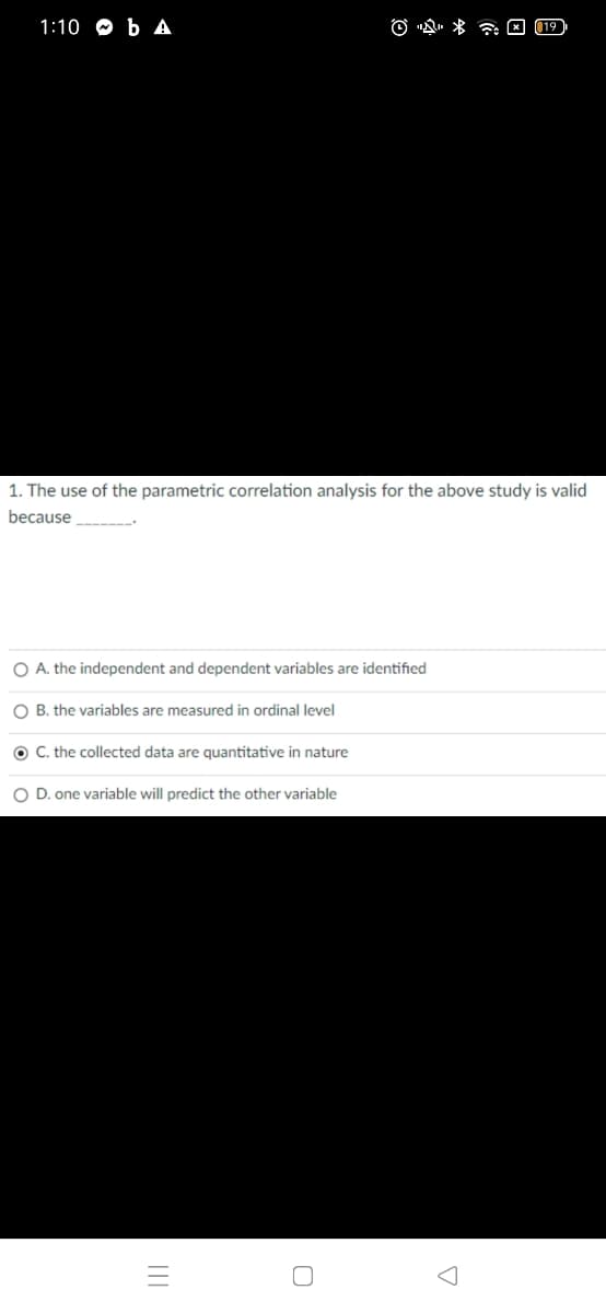 1:10 O b A
O "Q. * a E (19
1. The use of the parametric correlation analysis for the above study is valid
because ----
O A. the independent and dependent variables are identified
O B. the variables are measured in ordinal level
O C. the collected data are quantitative in nature
O D. one variable will predict the other variable
