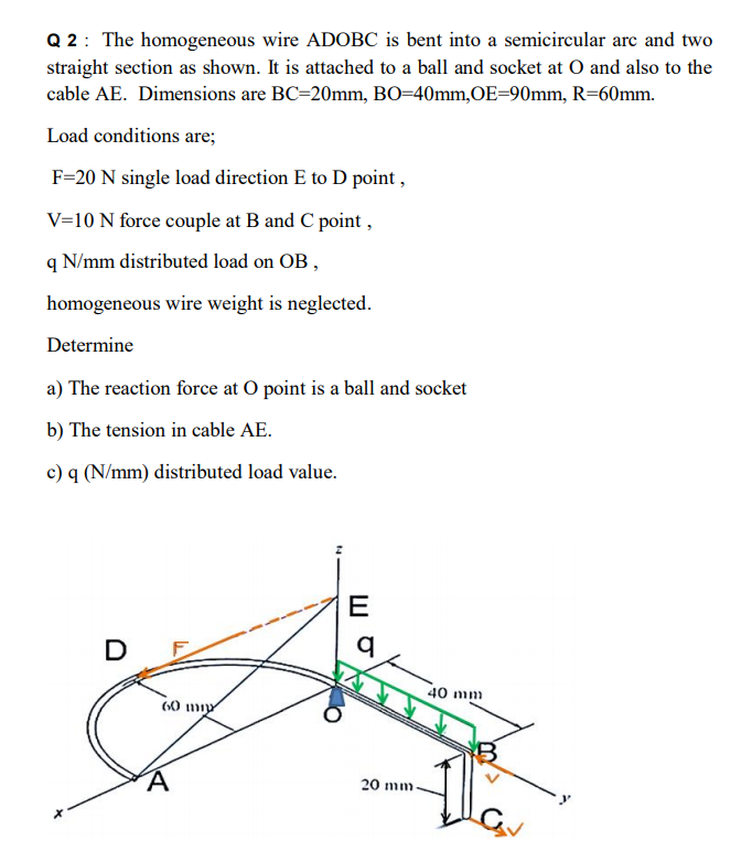 Q 2: The homogeneous wire ADOBC is bent into a semicircular arc and two
straight section as shown. It is attached to a ball and socket at O and also to the
cable AE. Dimensions are BC=20mm, BO=40mm,OE=90mm, R=60mm.
Load conditions are;
F=20 N single load direction E to D point ,
V=10 N force couple at B and C point ,
q N/mm distributed load on OB ,
homogeneous wire weight is neglected.
Determine
a) The reaction force at O point is a ball and socket
b) The tension in cable AE.
c) q (N/mm) distributed load value.
E
D
40 mm
20 mm-
