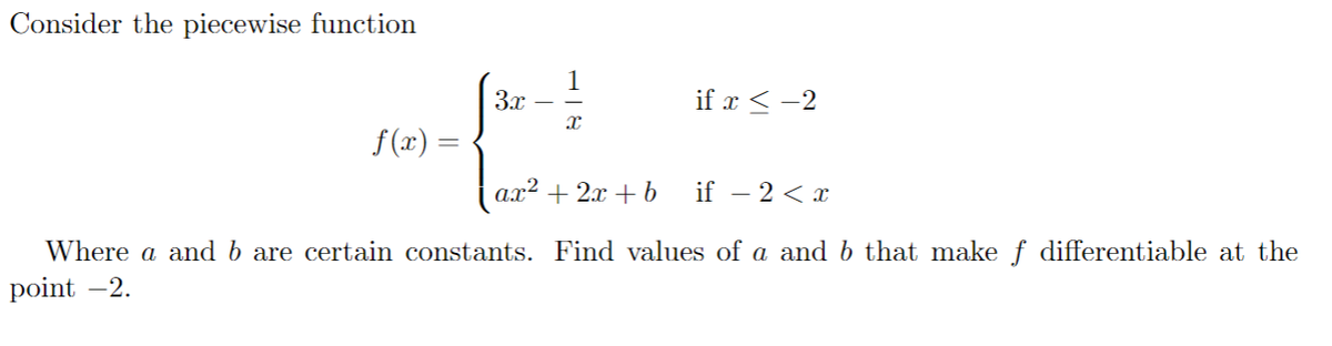 Consider the piecewise function
3x
if x < -2
f (x) =
ax² + 2x + b
if – 2 < x
Where a and b are certain constants. Find values of a and b that make ƒ differentiable at the
point -2.
