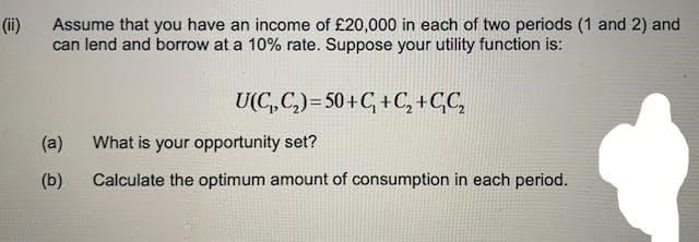 (ii)
Assume that you have an income of £20,000 in each of two periods (1 and 2) and
can lend and borrow at a 10% rate. Suppose your utility function is:
U(C,C,)= 50+C, +C, +C,C,
(a)
What is your opportunity set?
(b)
Calculate the optimum amount of consumption in each period.
