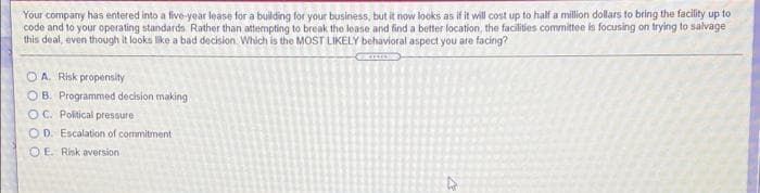 Your company has entered into a five-year lease for a building for your business, but it now looks as if it will cost up to half a million dollars to bring the facility up to
code and to your operating standards Rather than attempting to break the loase and find a better location, the facilities committe is focusing on trying to salvage
this deal, even though it looks like a bad decision. Which is the MOST LIKELY behavioral aspect you are facing?
OA. Risk propensity
OB. Programmed decision making
OC. Political pressure
O D. Escalation of commitment
OE Risk aversion
