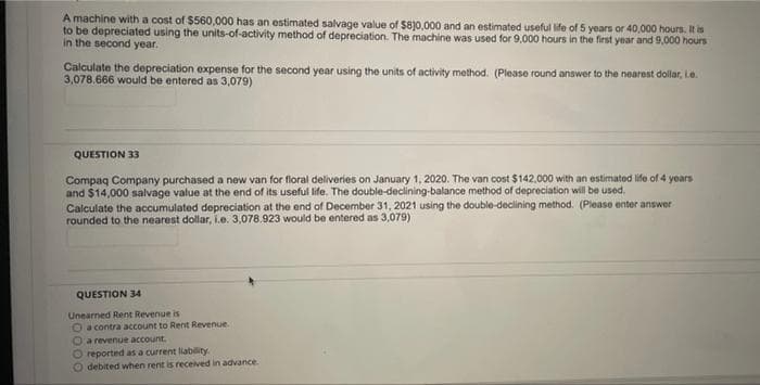 A machine with a cost of $560,000 has an estimated salvage value of $830,000 and an estimated useful ife of 5 years or 40,000 hours. It is
to be depreciated using the units-of-activity method of depreciation. The machine was used for 9.000 hours in the first year and 9,000 hours
in the second year.
Calculate the depreciation expense for the second year using the units of activity method. (Please round answer to the nearest dollar, Le.
3,078.666 would be entered as 3,079)
QUESTION 33
Compaq Company purchased a new van for floral deliveries on January 1, 2020. The van cost $142.000 with an estimated life of 4 years
and $14,000 salvage value at the end of its useful life. The double-declining-balance method of depreciation will be used.
Calculate the accumulated depreciation at the end of December 31, 2021 using the double-declining method. (Please enter answer
rounded to the nearest dollar, i.e. 3,078.923 would be entered as 3,079)
QUESTION 34
Unearned Rent Revenue is
O a contra account to Rent Revenue.
a revenue account.
reported as a current liability.
debited when rent is received in advance.
